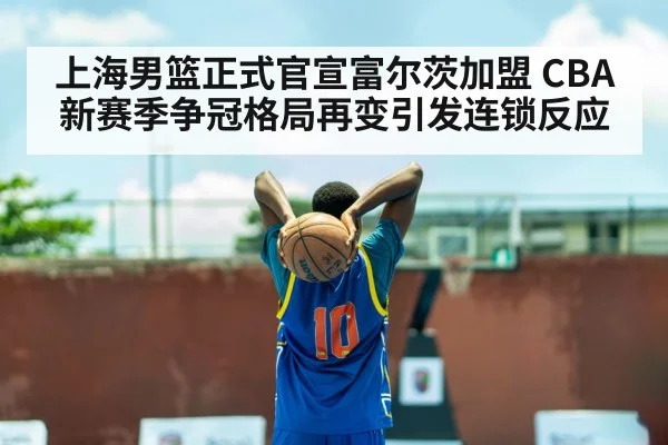 上海男篮正式官宣富尔茨加盟 CBA新赛季争冠格局再变引发连锁反应